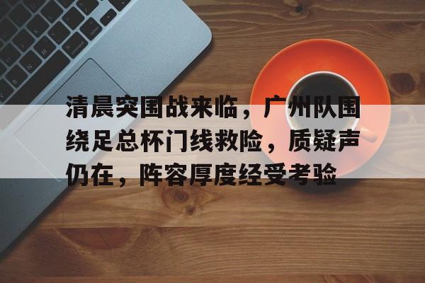 乐鱼网页版 -关于清晨突围战来临，广州队围绕足总杯门线救险，质疑声仍在，阵容厚度经受考验的信息